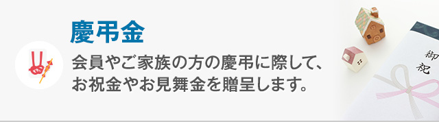 慶弔金 会員やご家族の方の慶弔時に際して、お祝金やお見舞金を贈呈します。