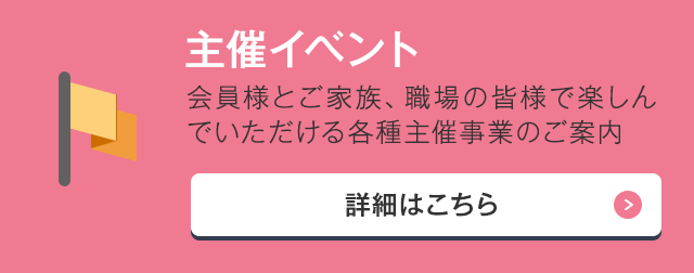 主催イベント 会員様とご家族、職場の皆様で楽しんでいただける各種主催事業のご案内